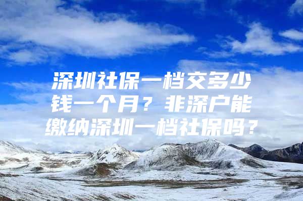 深圳社保一檔交多少錢一個(gè)月？非深戶能繳納深圳一檔社保嗎？