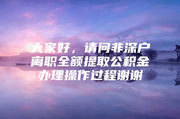 大家好，請問非深戶離職全額提取公積金辦理操作過程謝謝