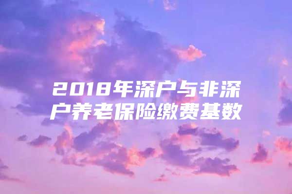 2018年深戶與非深戶養(yǎng)老保險(xiǎn)繳費(fèi)基數(shù)