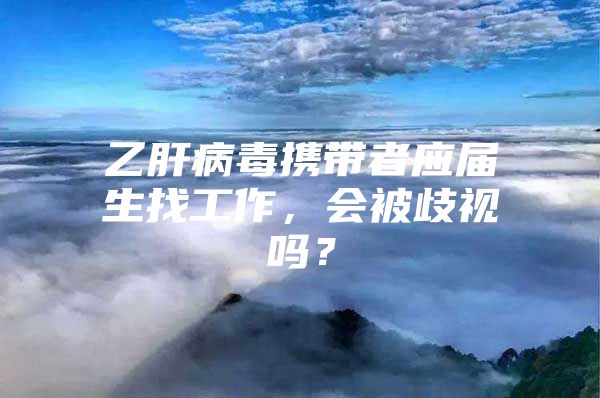 乙肝病毒攜帶者應(yīng)屆生找工作，會(huì)被歧視嗎？