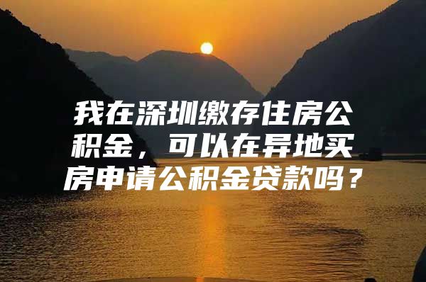 我在深圳繳存住房公積金，可以在異地買房申請公積金貸款嗎？