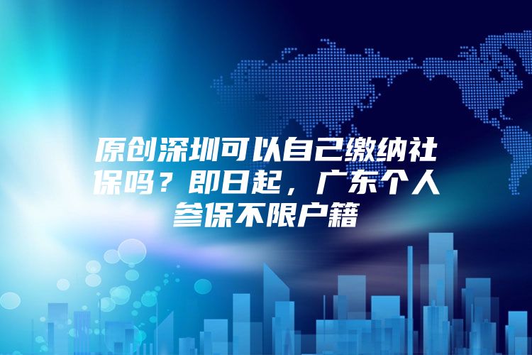 原創(chuàng)深圳可以自己繳納社保嗎？即日起，廣東個人參保不限戶籍