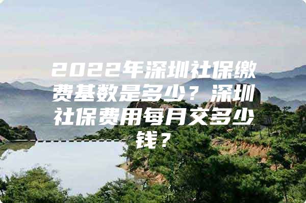 2022年深圳社保繳費基數(shù)是多少？深圳社保費用每月交多少錢？