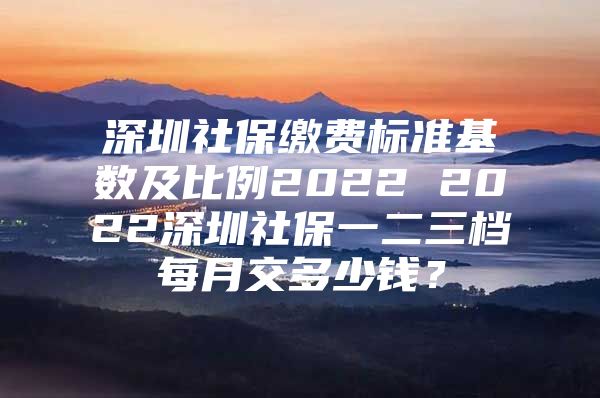 深圳社保繳費標(biāo)準(zhǔn)基數(shù)及比例2022 2022深圳社保一二三檔每月交多少錢？