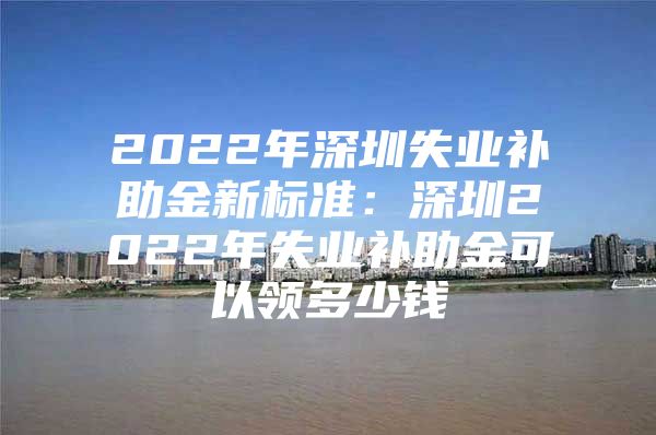 2022年深圳失業(yè)補(bǔ)助金新標(biāo)準(zhǔn)：深圳2022年失業(yè)補(bǔ)助金可以領(lǐng)多少錢(qián)