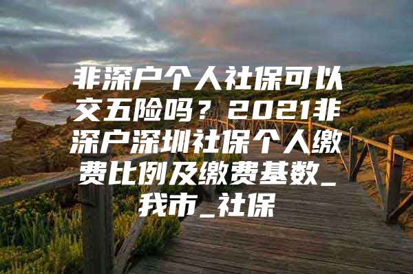 非深戶個(gè)人社?？梢越晃咫U(xiǎn)嗎？2021非深戶深圳社保個(gè)人繳費(fèi)比例及繳費(fèi)基數(shù)_我市_社保