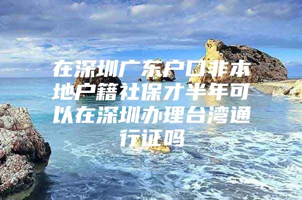 在深圳廣東戶口非本地戶籍社保才半年可以在深圳辦理臺(tái)灣通行證嗎