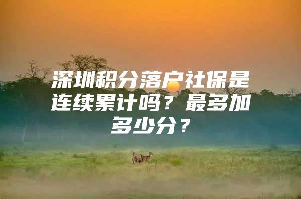 深圳積分落戶社保是連續(xù)累計嗎？最多加多少分？