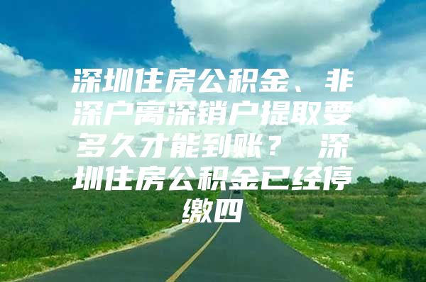 深圳住房公積金、非深戶離深銷戶提取要多久才能到賬？ 深圳住房公積金已經(jīng)停繳四