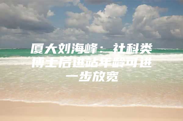 廈大劉海峰：社科類博士后進(jìn)站年齡可進(jìn)一步放寬