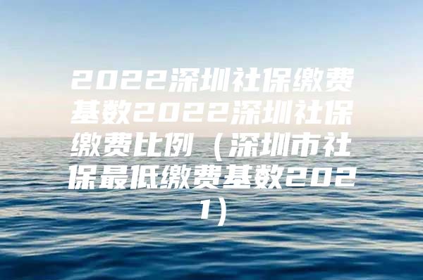 2022深圳社保繳費基數(shù)2022深圳社保繳費比例（深圳市社保最低繳費基數(shù)2021）