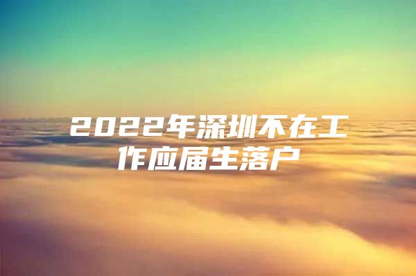 2022年深圳不在工作應(yīng)屆生落戶