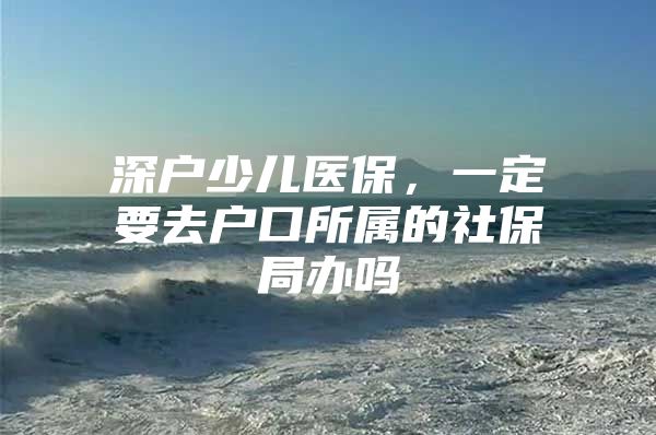 深戶少兒醫(yī)保，一定要去戶口所屬的社保局辦嗎