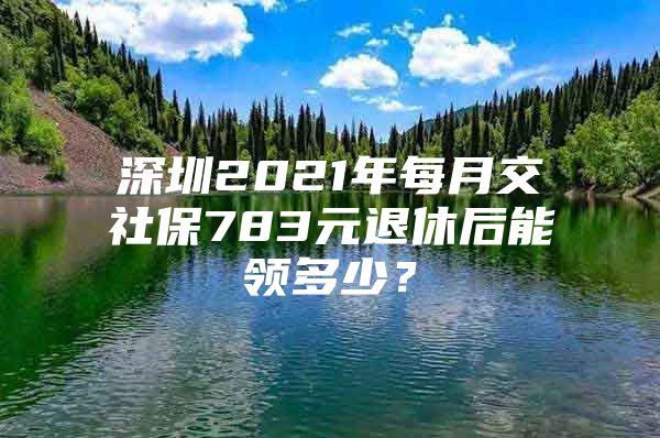 深圳2021年每月交社保783元退休后能領(lǐng)多少？