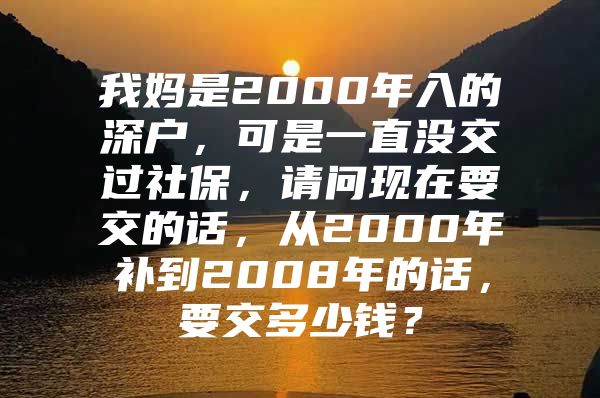 我媽是2000年入的深戶，可是一直沒交過社保，請問現(xiàn)在要交的話，從2000年補到2008年的話，要交多少錢？