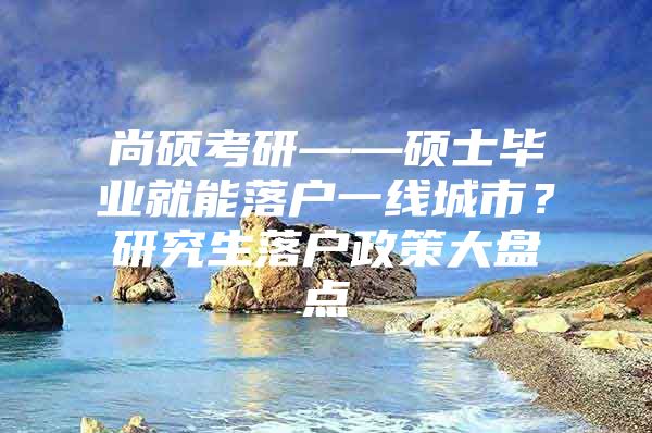 尚碩考研——碩士畢業(yè)就能落戶一線城市？研究生落戶政策大盤點