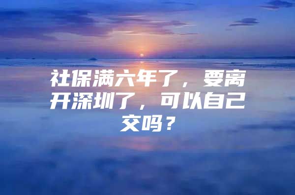 社保滿六年了，要離開深圳了，可以自己交嗎？