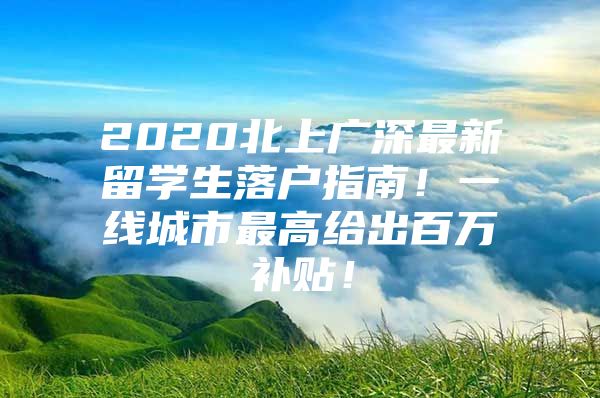 2020北上廣深最新留學(xué)生落戶指南！一線城市最高給出百萬補(bǔ)貼！