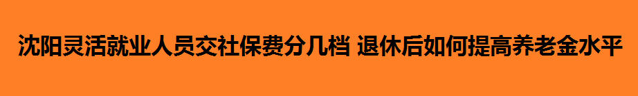 沈陽(yáng)靈活就業(yè)人員交社保費(fèi)分幾檔 退休后如何提高養(yǎng)老金水平