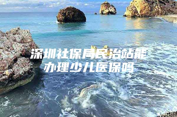 深圳社保局民治站能辦理少兒醫(yī)保嗎