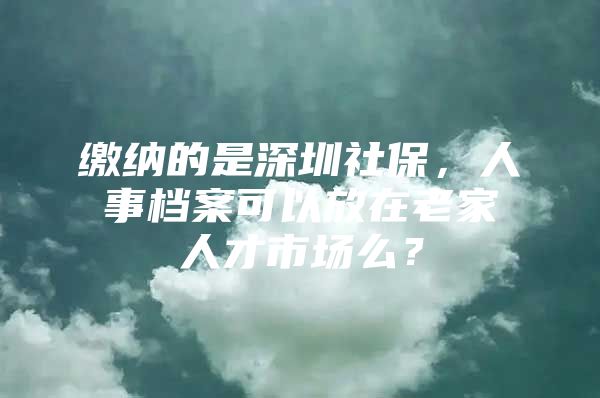 繳納的是深圳社保，人事檔案可以放在老家人才市場么？