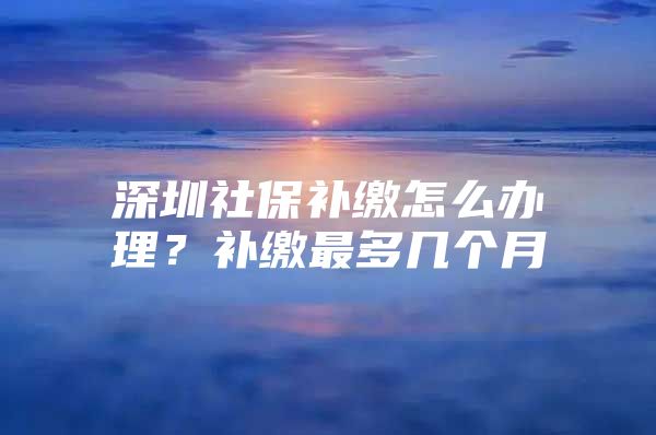 深圳社保補(bǔ)繳怎么辦理？補(bǔ)繳最多幾個(gè)月