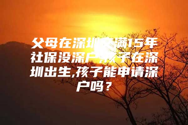 父母在深圳交滿15年社保沒深戶,孩子在深圳出生,孩子能申請深戶嗎？