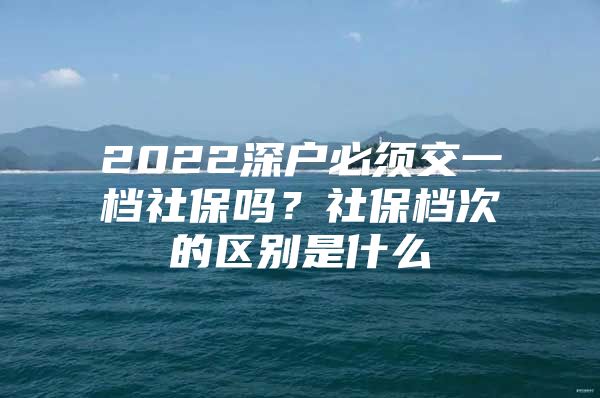 2022深戶必須交一檔社保嗎？社保檔次的區(qū)別是什么