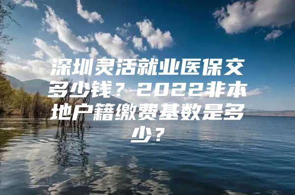 深圳靈活就業(yè)醫(yī)保交多少錢？2022非本地戶籍繳費(fèi)基數(shù)是多少？