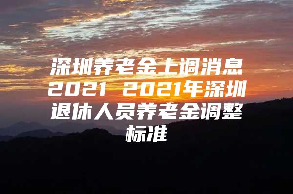 深圳養(yǎng)老金上調消息2021 2021年深圳退休人員養(yǎng)老金調整標準