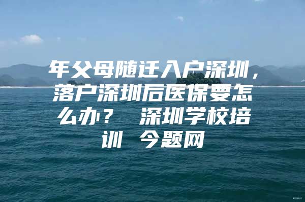 年父母隨遷入戶(hù)深圳，落戶(hù)深圳后醫(yī)保要怎么辦？ 深圳學(xué)校培訓(xùn) 今題網(wǎng)