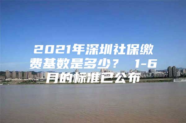 2021年深圳社保繳費基數(shù)是多少？ 1-6月的標準已公布