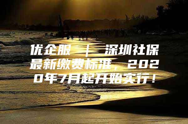 優(yōu)企服 ｜ 深圳社保最新繳費(fèi)標(biāo)準(zhǔn)，2020年7月起開(kāi)始實(shí)行！