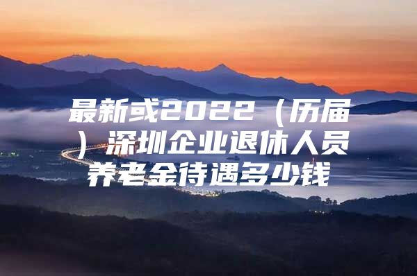 最新或2022（歷屆）深圳企業(yè)退休人員養(yǎng)老金待遇多少錢