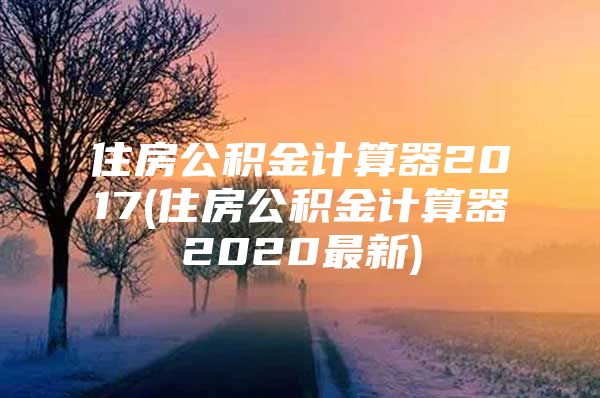 住房公積金計(jì)算器2017(住房公積金計(jì)算器2020最新)