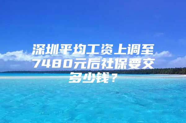 深圳平均工資上調(diào)至7480元后社保要交多少錢？