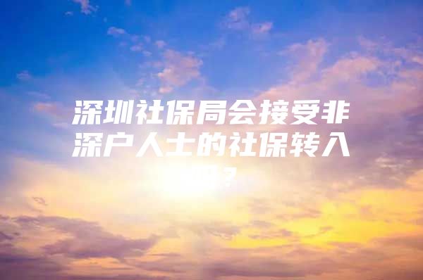 深圳社保局會(huì)接受非深戶人士的社保轉(zhuǎn)入嗎？