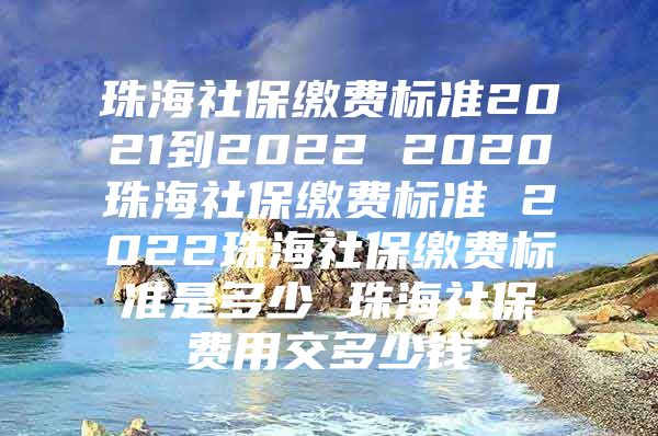 珠海社保繳費標準2021到2022 2020珠海社保繳費標準 2022珠海社保繳費標準是多少 珠海社保費用交多少錢