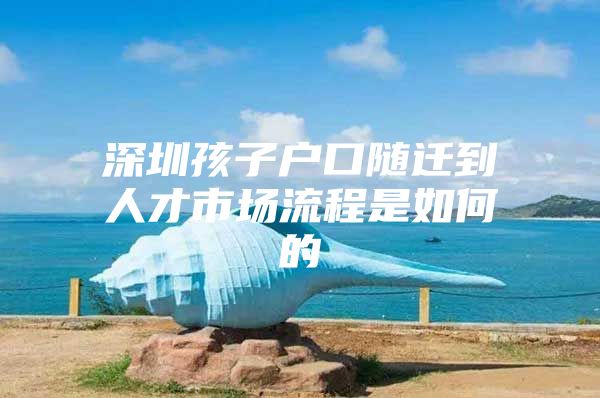 深圳孩子戶口隨遷到人才市場(chǎng)流程是如何的