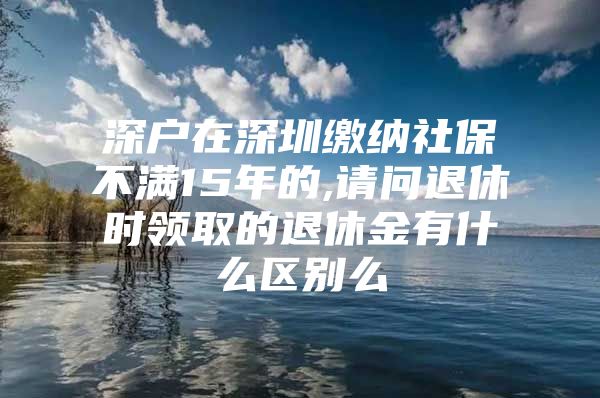 深戶(hù)在深圳繳納社保不滿(mǎn)15年的,請(qǐng)問(wèn)退休時(shí)領(lǐng)取的退休金有什么區(qū)別么