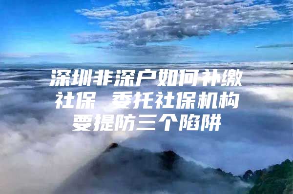 深圳非深戶如何補繳社保 委托社保機構(gòu)要提防三個陷阱