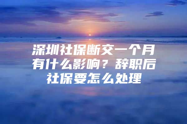 深圳社保斷交一個(gè)月有什么影響？辭職后社保要怎么處理