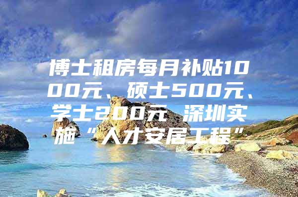 博士租房每月補(bǔ)貼1000元、碩士500元、學(xué)士200元 深圳實(shí)施“人才安居工程”