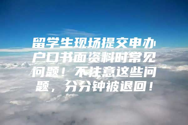 留學(xué)生現(xiàn)場提交申辦戶口書面資料時常見問題！不注意這些問題，分分鐘被退回！