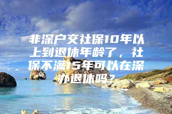 非深戶交社保10年以上到退休年齡了，社保不滿15年可以在深辦退休嗎？