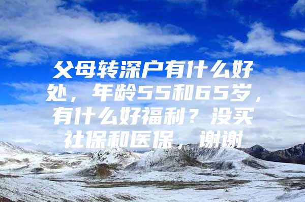 父母轉(zhuǎn)深戶有什么好處，年齡55和65歲，有什么好福利？沒買社保和醫(yī)保，謝謝