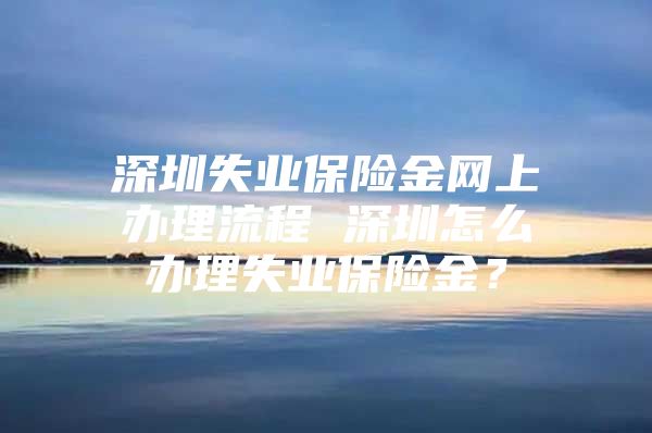 深圳失業(yè)保險金網(wǎng)上辦理流程 深圳怎么辦理失業(yè)保險金？