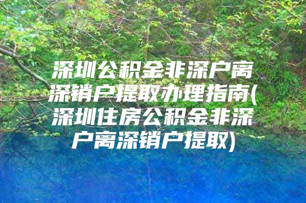 深圳公積金非深戶離深銷戶提取辦理指南(深圳住房公積金非深戶離深銷戶提取)