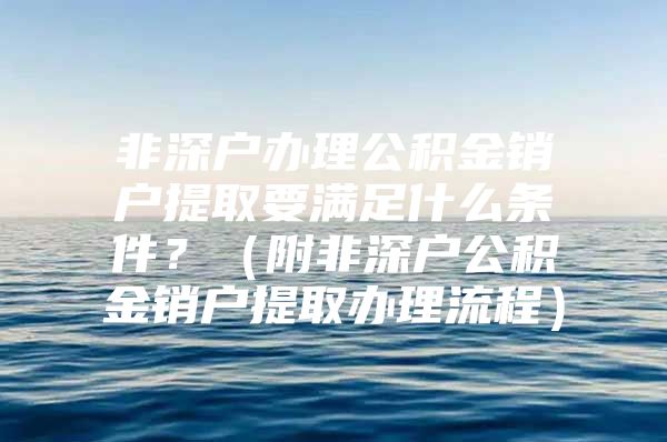 非深戶辦理公積金銷戶提取要滿足什么條件？（附非深戶公積金銷戶提取辦理流程）