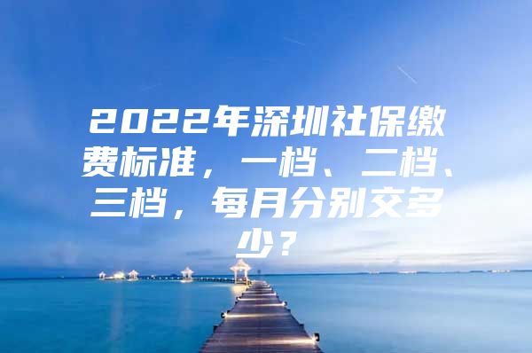 2022年深圳社保繳費標準，一檔、二檔、三檔，每月分別交多少？